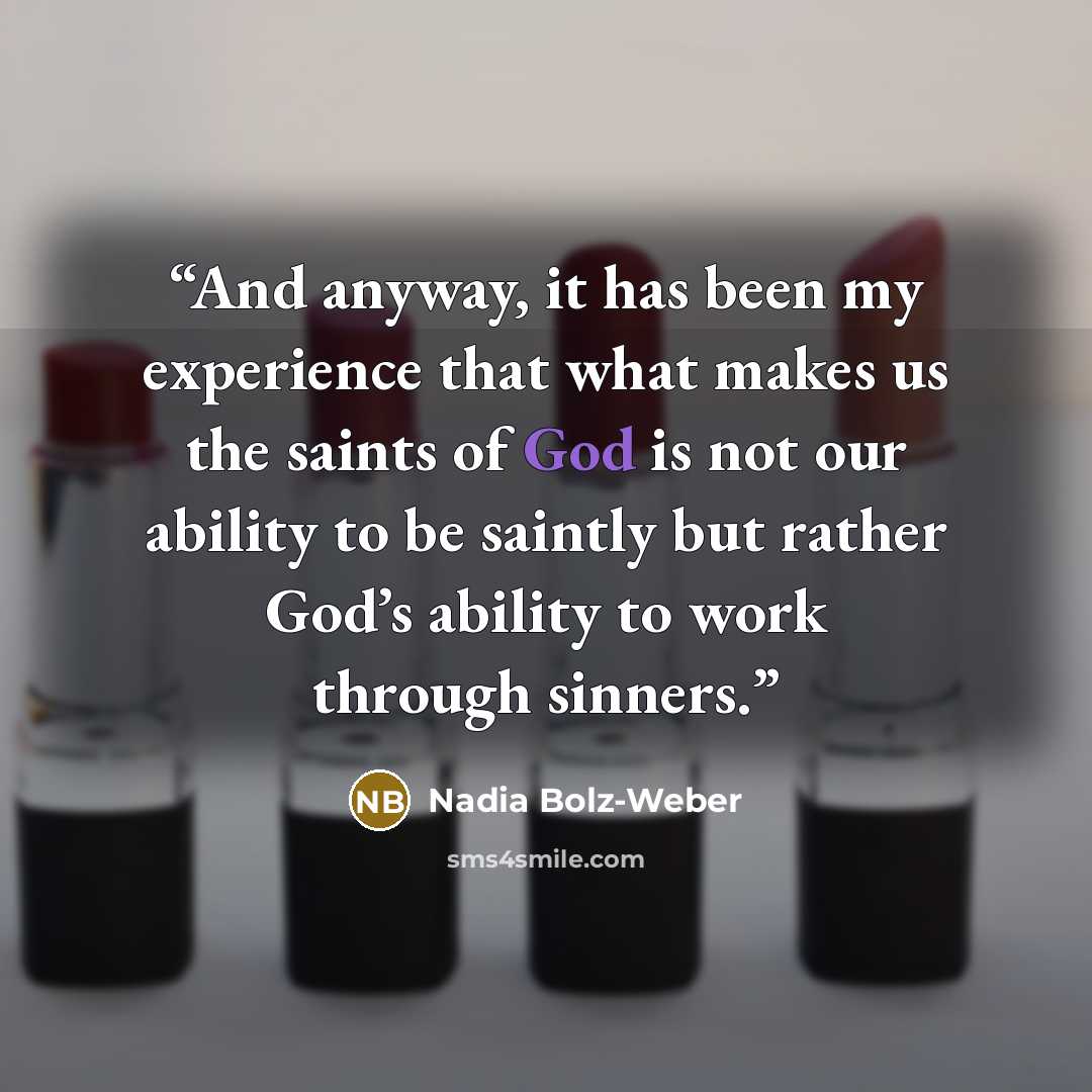 “And anyway, it has been my experience that what makes us the saints of God is not our ability to be saintly but rather God’s ability to work through sinners.” quote by Nadia Bolz-Weber
