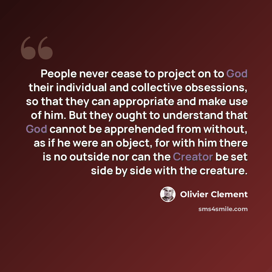“People never cease to project on to God their individual and collective obsessions, so that they can appropriate and make use of him. But they ought to understand that God cannot be apprehended from without, as if he were an object, for with him there is no outside nor can the Creator be set side…” quote by Olivier Clement