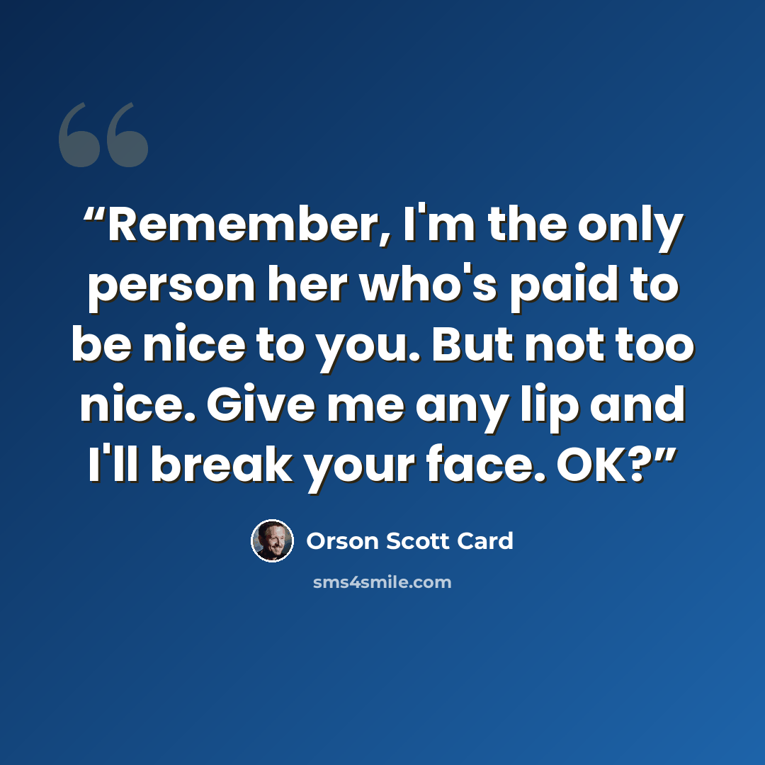 “Remember, I'm the only person her who's paid to be nice to you. But not too nice. Give me any lip and I'll break your face. OK?” quote by Orson Scott Card