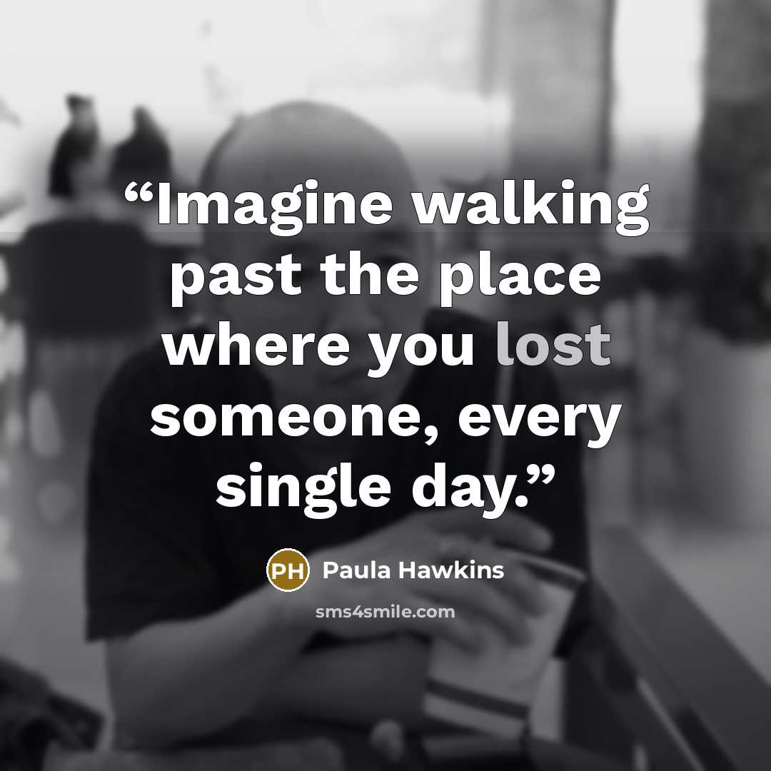 “Imagine walking past the place where you lost someone, every single day.” quote by Paula Hawkins