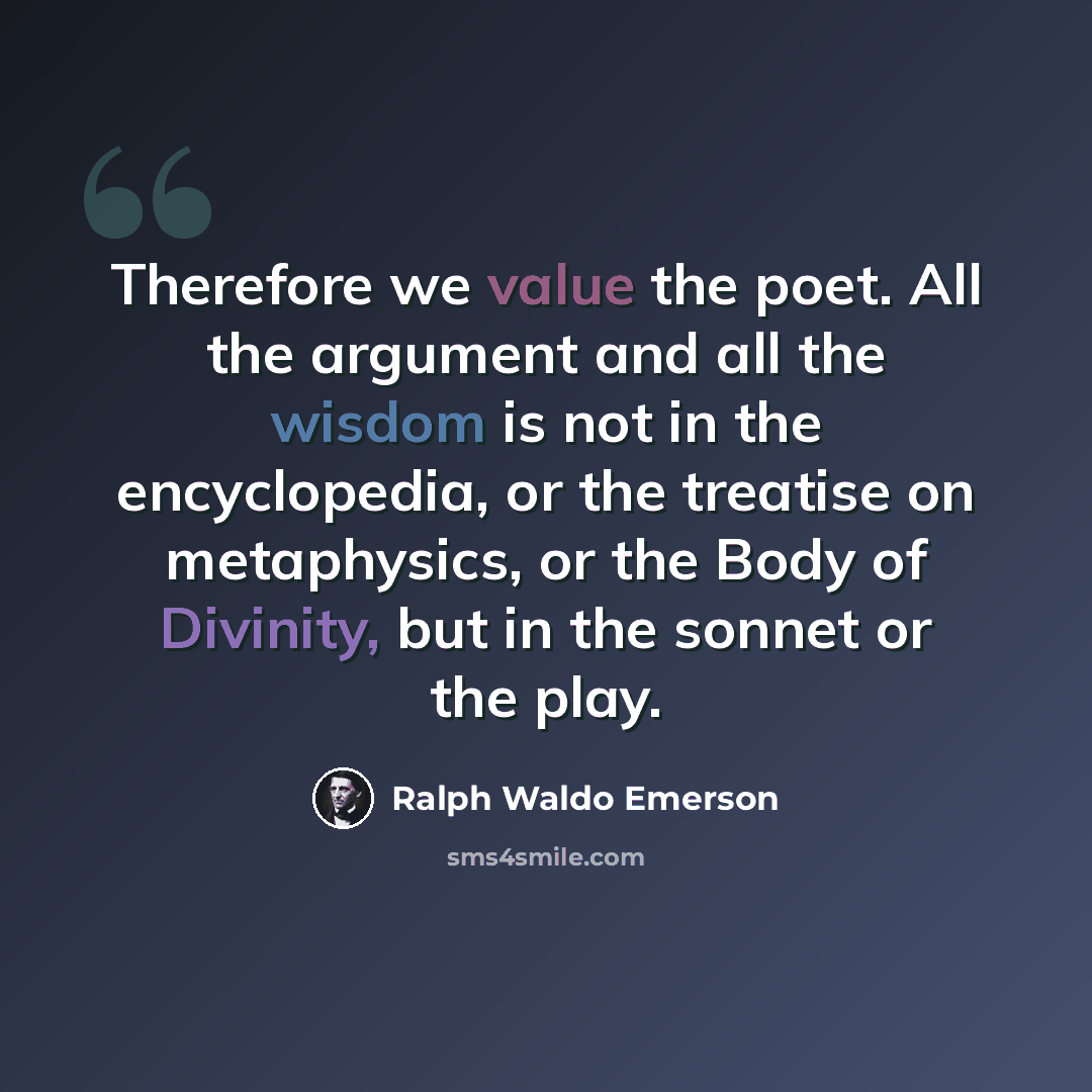 “Therefore we value the poet. All the argument and all the wisdom is not in the encyclopedia, or the treatise on metaphysics, or the Body of Divinity, but in the sonnet or the play.” quote by Ralph Waldo Emerson