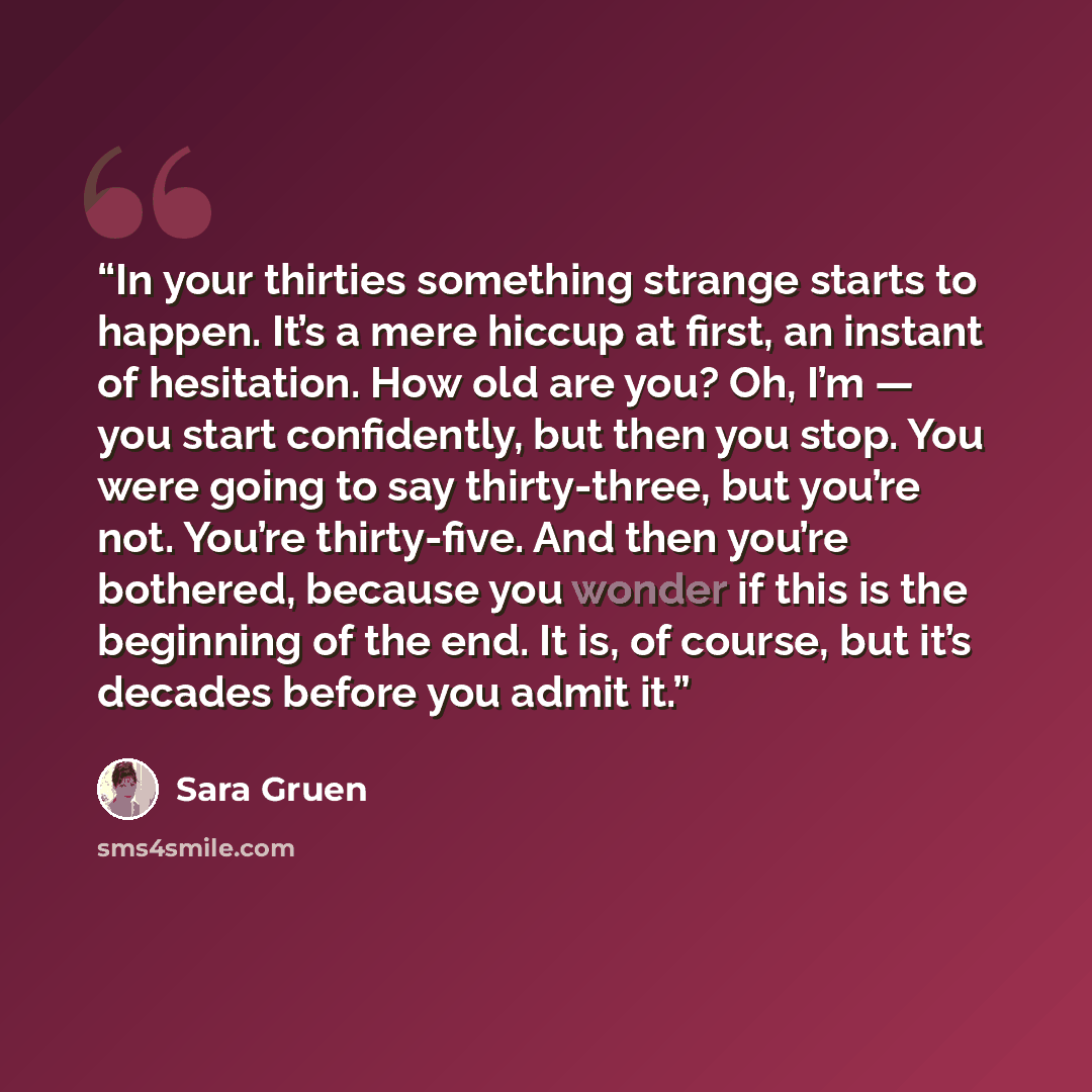“In your thirties something strange starts to happen. It’s a mere hiccup at first, an instant of hesitation. How old are you? Oh, I’m — you start confidently, but then you stop. You were going to say thirty-three, but you’re not. You’re thirty-five. And then you’re bothered, because you wonder if…” quote by Sara Gruen