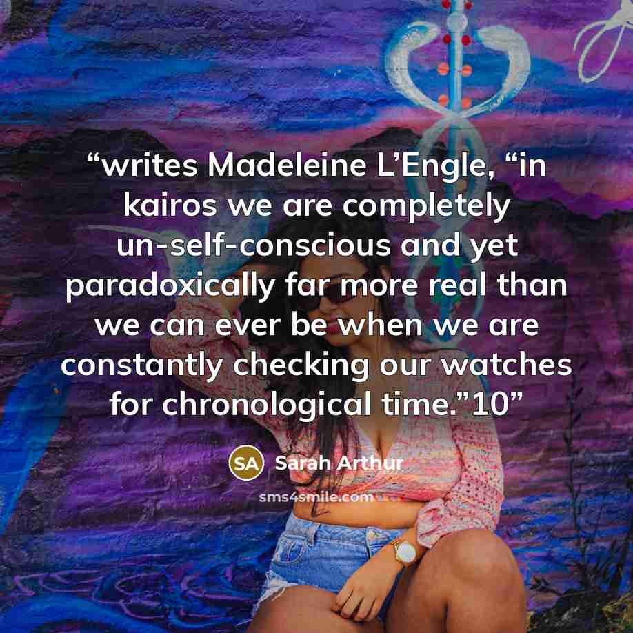 “writes Madeleine L’Engle, “in kairos we are completely un-self-conscious and yet paradoxically far more real than we can ever be when we are constantly checking our watches for chronological time.”10” quote by Sarah Arthur
