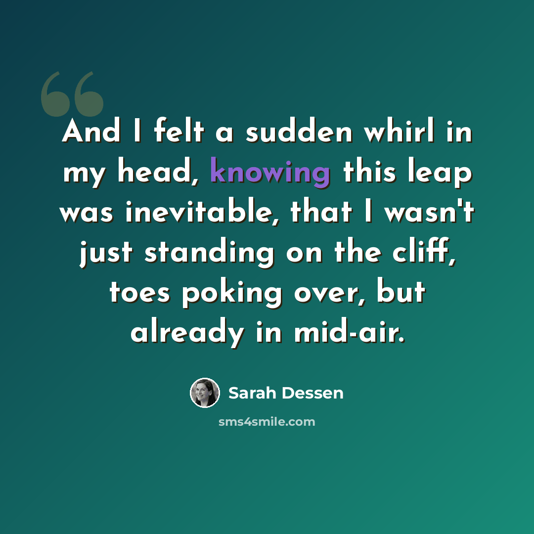 “And I felt a sudden whirl in my head, knowing this leap was inevitable, that I wasn't just standing on the cliff, toes poking over, but already in mid-air.” quote by Sarah Dessen
