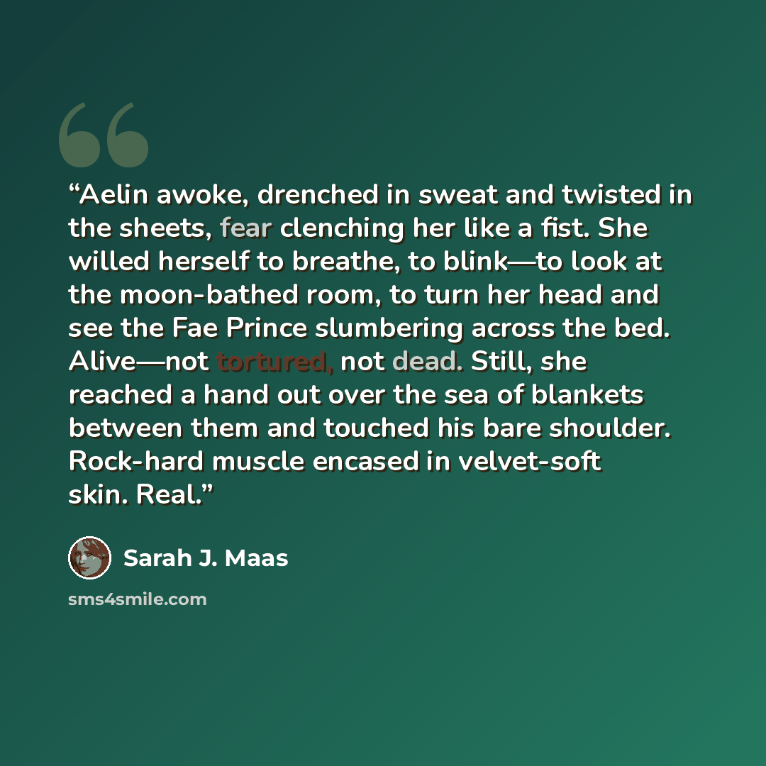“Aelin awoke, drenched in sweat and twisted in the sheets, fear clenching her like a fist. She willed herself to breathe, to blink—to look at the moon-bathed room, to turn her head and see the Fae Prince slumbering across the bed. Alive—not tortured, not dead. Still, she reached a hand out over the…” quote by Sarah J. Maas