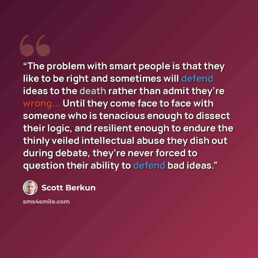 “The problem with smart people is that they like to be right and sometimes will defend ideas to the death rather than admit they’re wrong... Until they come face to face with someone who is tenacious enough to dissect their logic, and resilient enough to endure the thinly veiled intellectual abuse…” quote by Scott Berkun