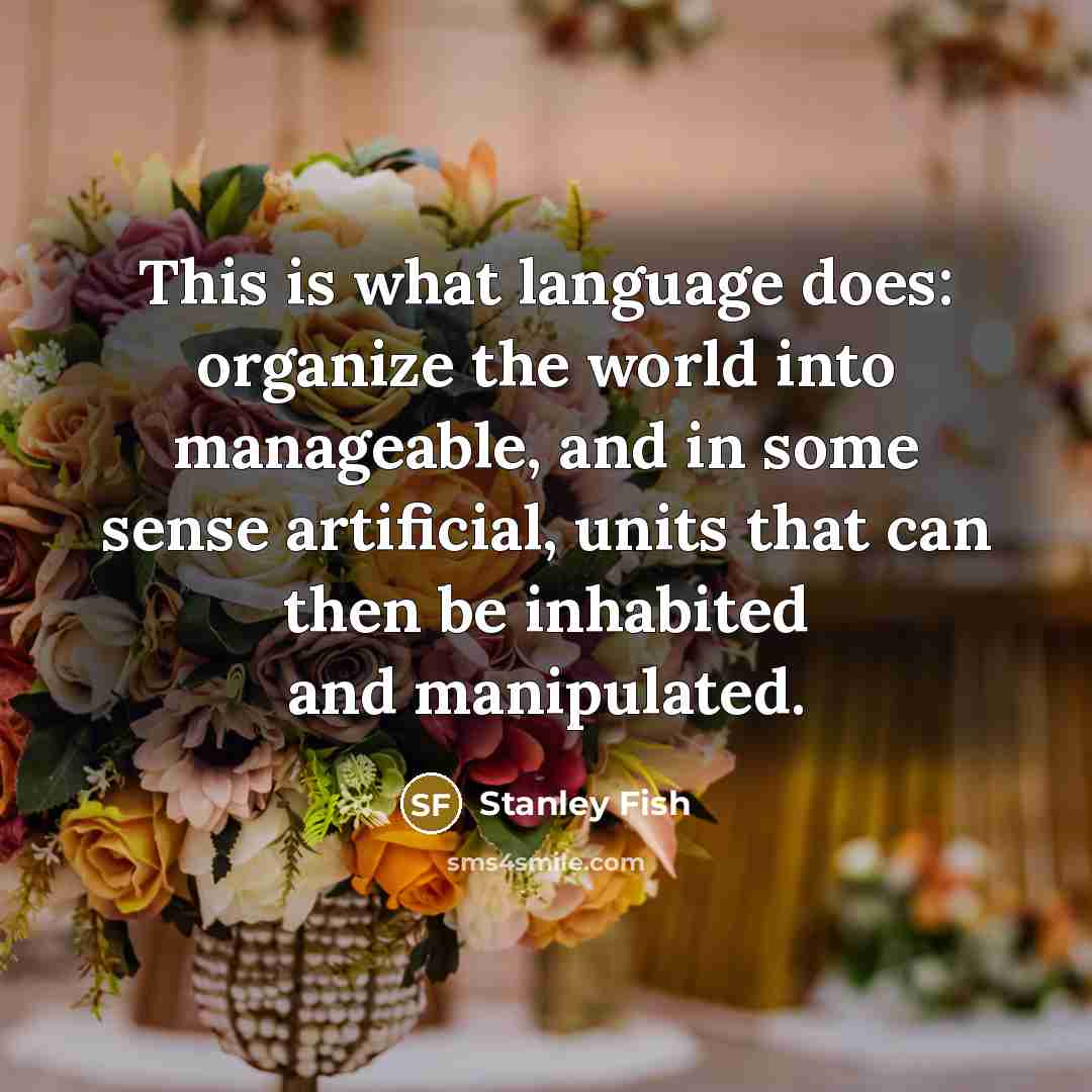 “This is what language does: organize the world into manageable, and in some sense artificial, units that can then be inhabited and manipulated.” quote by Stanley Fish