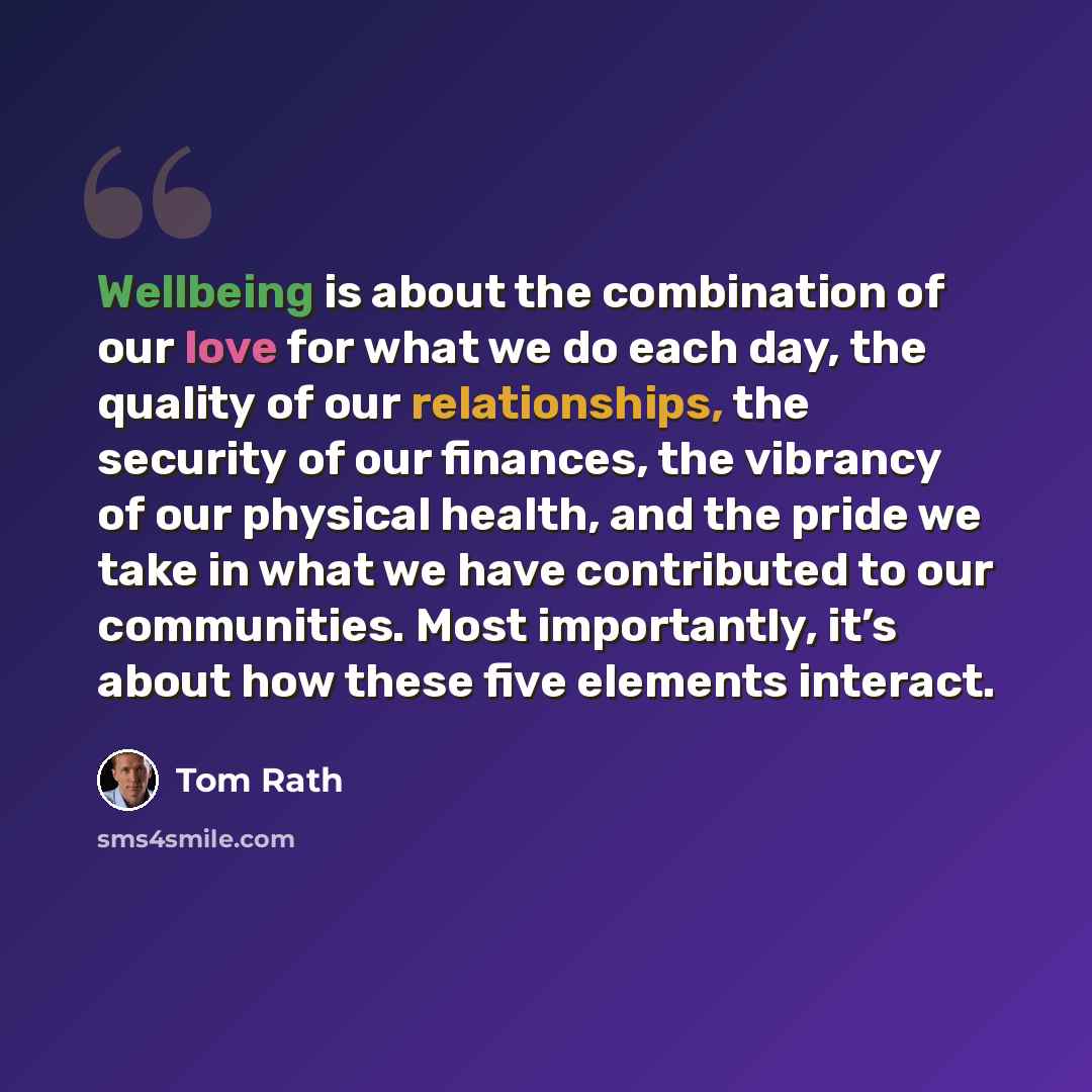 “Wellbeing is about the combination of our love for what we do each day, the quality of our relationships, the security of our finances, the vibrancy of our physical health, and the pride we take in what we have contributed to our communities. Most importantly, it’s about how these five elements…” quote by Tom Rath