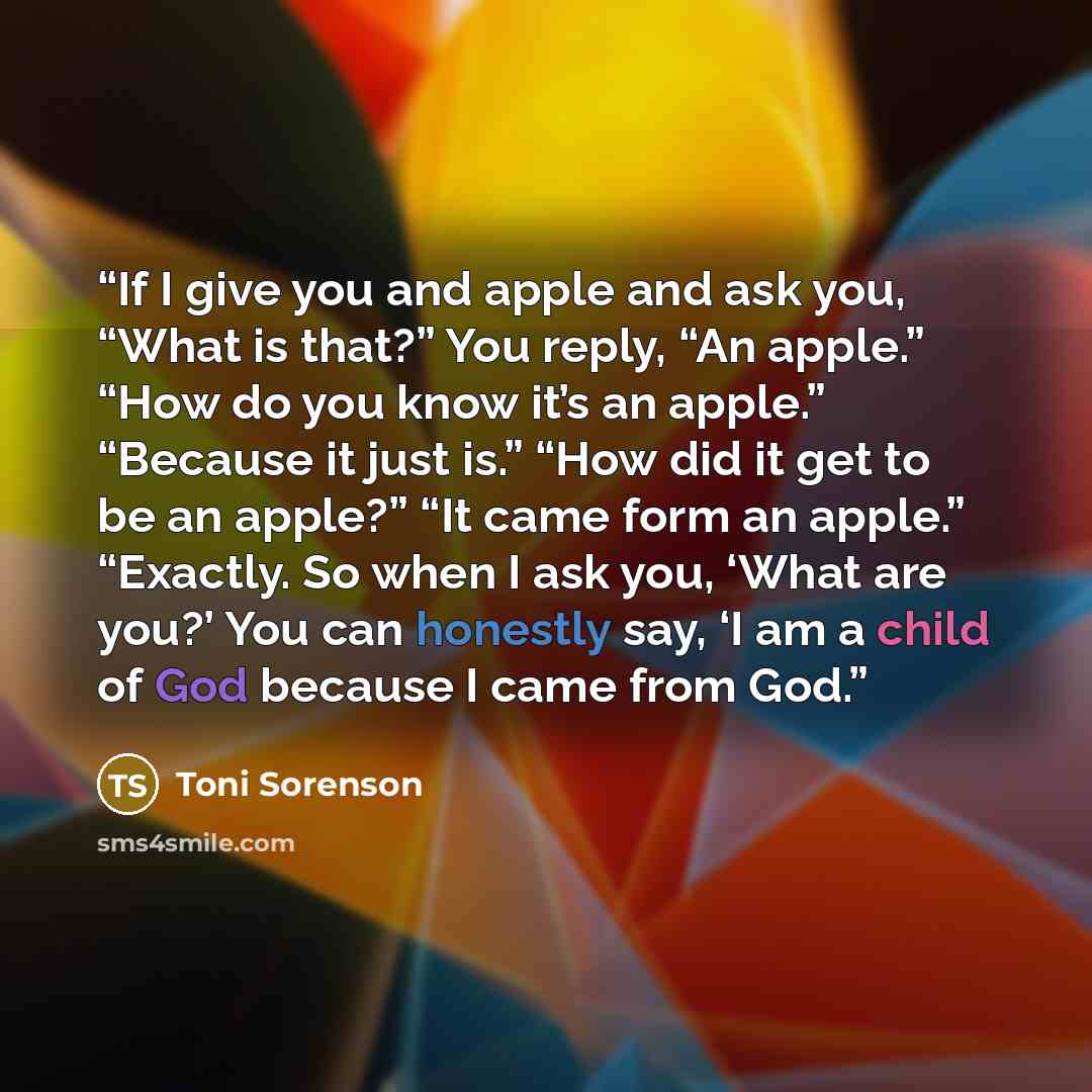 “If I give you and apple and ask you, “What is that?” You reply, “An apple.” “How do you know it’s an apple.” “Because it just is.” “How did it get to be an apple?” “It came form an apple.” “Exactly. So when I ask you, ‘What are you?’ You can honestly say, ‘I am a child of God because I came from…” quote by Toni Sorenson