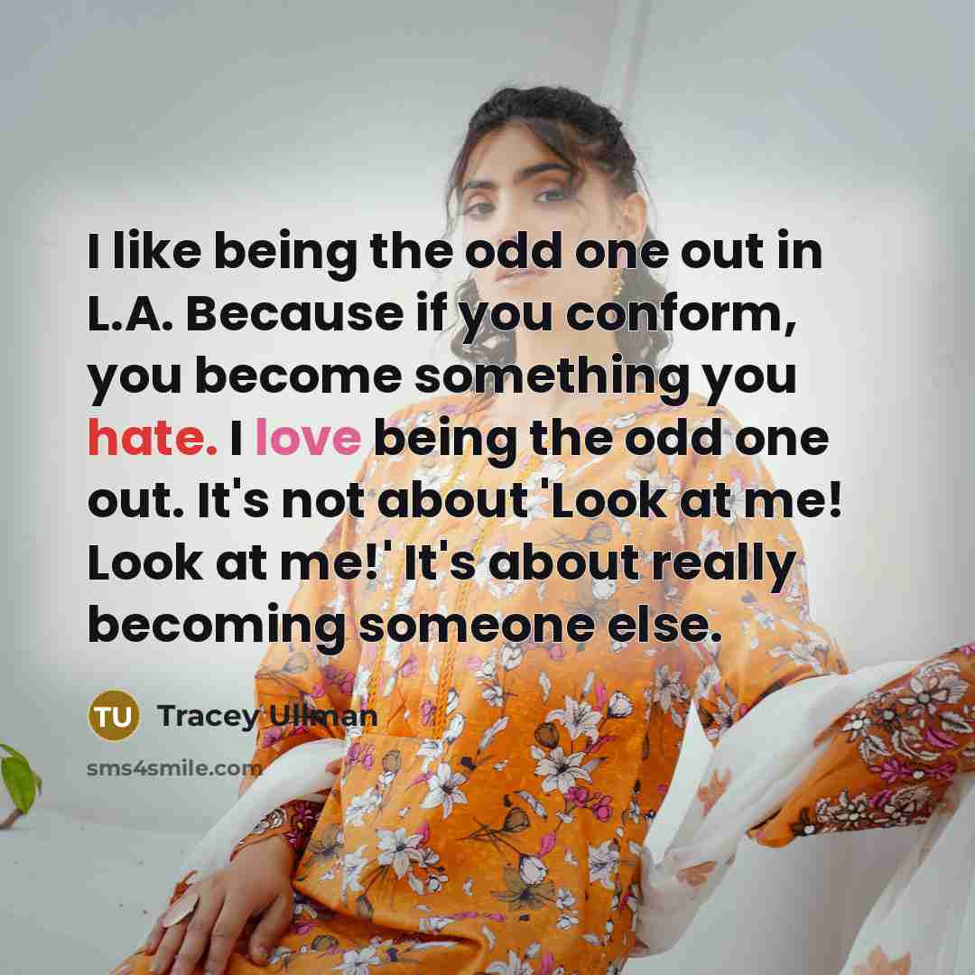 “I like being the odd one out in L.A. Because if you conform, you become something you hate. I love being the odd one out. It's not about 'Look at me! Look at me!' It's about really becoming someone else.” quote by Tracey Ullman