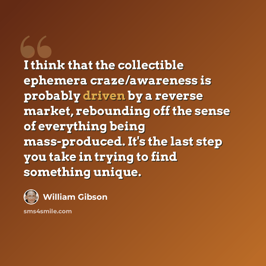“I think that the collectible ephemera craze/awareness is probably driven by a reverse market, rebounding off the sense of everything being mass-produced. It's the last step you take in trying to find something unique.” quote by William Gibson