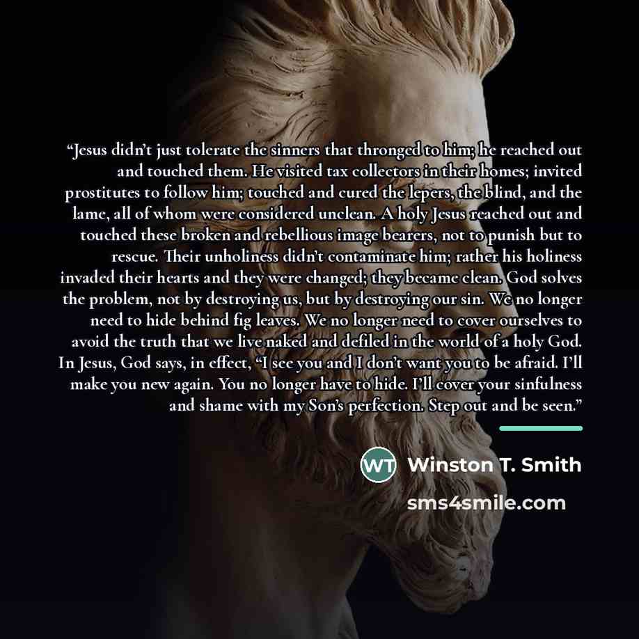 “Jesus didn’t just tolerate the sinners that thronged to him; he reached out and touched them. He visited tax collectors in their homes; invited prostitutes to follow him; touched and cured the lepers, the blind, and the lame, all of whom were considered unclean. A holy Jesus reached out and…” quote by Winston T. Smith