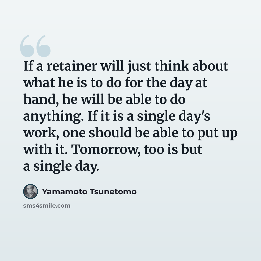 “If a retainer will just think about what he is to do for the day at hand, he will be able to do anything. If it is a single day's work, one should be able to put up with it. Tomorrow, too is but a single day.” quote by Yamamoto Tsunetomo