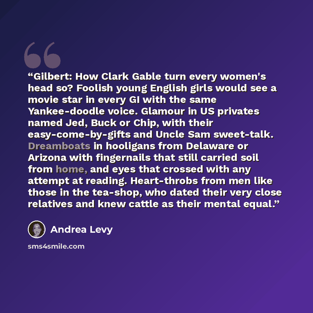 “Gilbert: How Clark Gable turn every women's head so? Foolish young English girls would see a movie star in every GI with the same Yankee-doodle voice. Glamour in US privates named Jed, Buck or Chip, with their easy-come-by-gifts and Uncle Sam sweet-talk. Dreamboats in hooligans from Delaware or…” quote by Andrea Levy