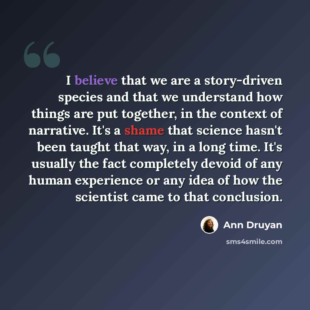“I believe that we are a story-driven species and that we understand how things are put together, in the context of narrative. It's a shame that science hasn't been taught that way, in a long time. It's usually the fact completely devoid of any human experience or any idea of how the scientist came…” quote by Ann Druyan