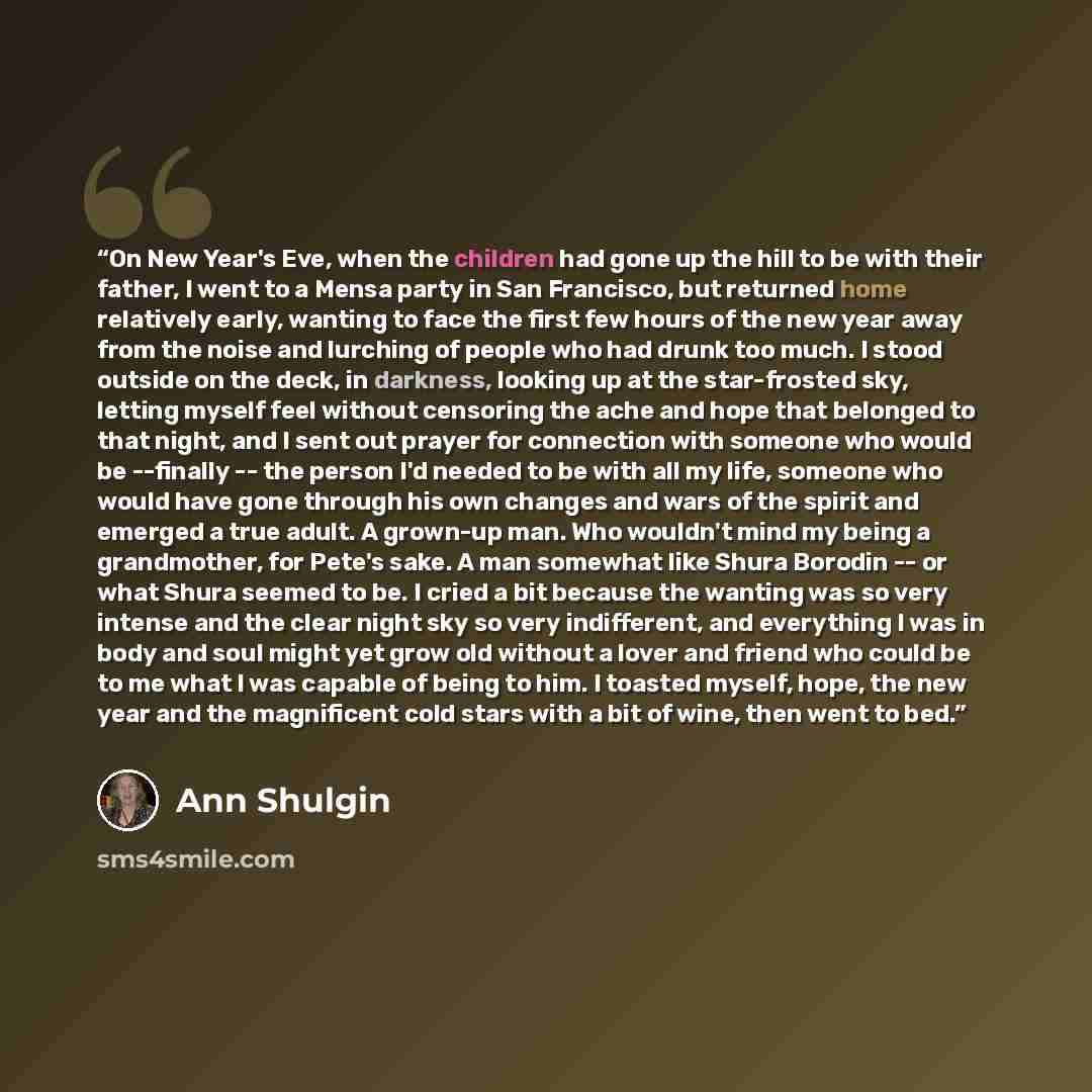 “On New Year's Eve, when the children had gone up the hill to be with their father, I went to a Mensa party in San Francisco, but returned home relatively early, wanting to face the first few hours of the new year away from the noise and lurching of people who had drunk too much. I stood outside on…” quote by Ann Shulgin