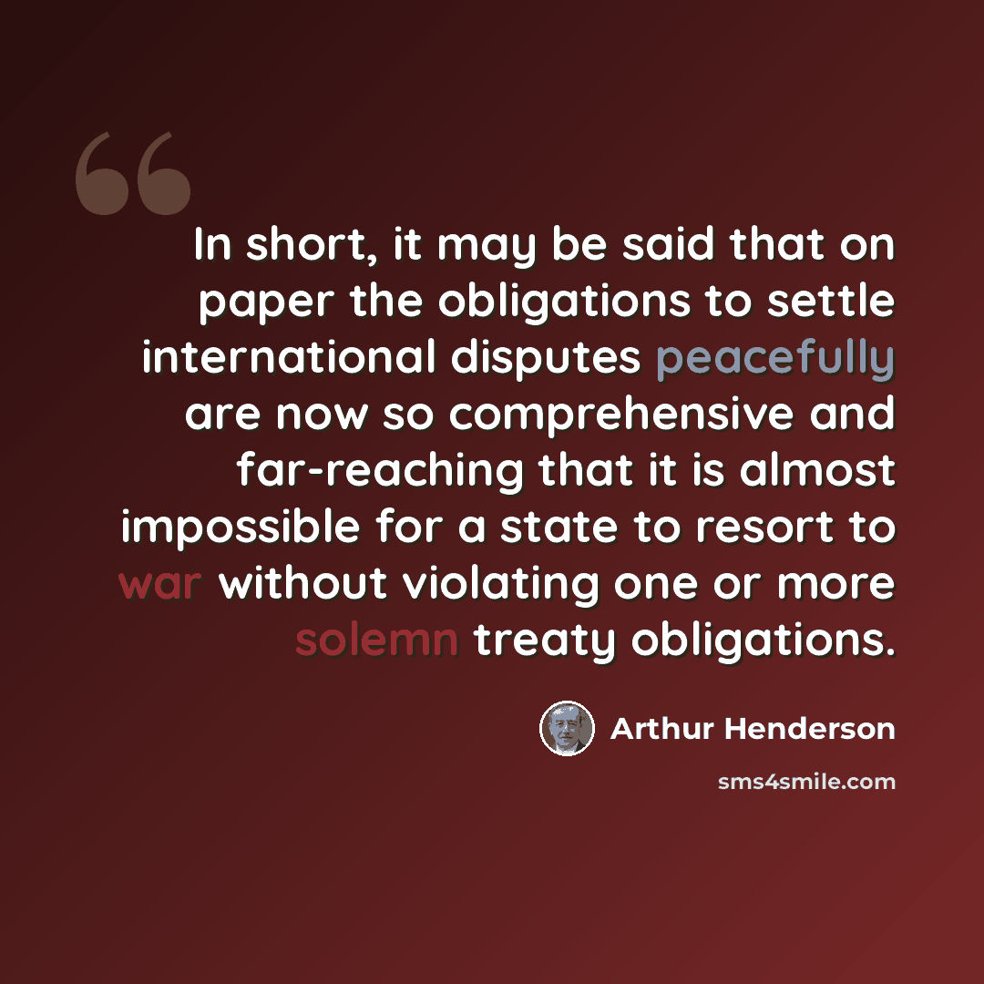 “In short, it may be said that on paper the obligations to settle international disputes peacefully are now so comprehensive and far-reaching that it is almost impossible for a state to resort to war without violating one or more solemn treaty obligations.” quote by Arthur Henderson