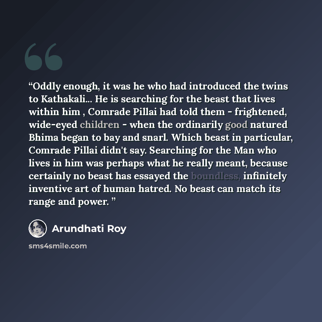 “Oddly enough, it was he who had introduced the twins to Kathakali... He is searching for the beast that lives within him , Comrade Pillai had told them - frightened, wide-eyed children - when the ordinarily good natured Bhima began to bay and snarl. Which beast in particular, Comrade Pillai didn't…” quote by Arundhati Roy