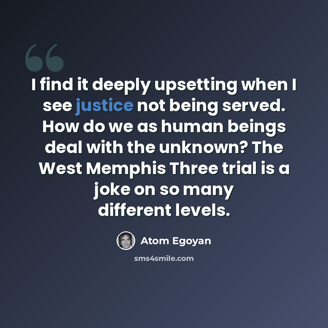 “I find it deeply upsetting when I see justice not being served. How do we as human beings deal with the unknown? The West Memphis Three trial is a joke on so many different levels.” quote by Atom Egoyan