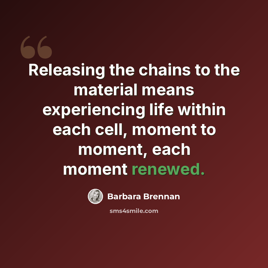 “Releasing the chains to the material means experiencing life within each cell, moment to moment, each moment renewed.” quote by Barbara Brennan