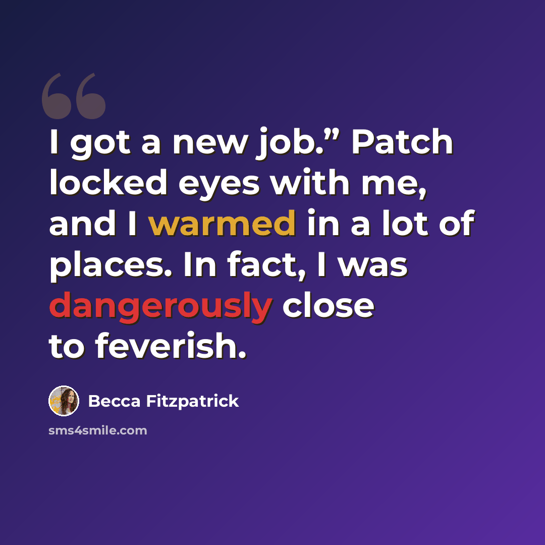 “I got a new job.” Patch locked eyes with me, and I warmed in a lot of places. In fact, I was dangerously close to feverish.” quote by Becca Fitzpatrick