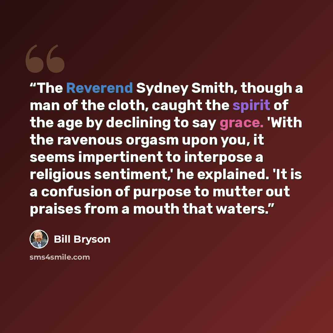 “The Reverend Sydney Smith, though a man of the cloth, caught the spirit of the age by declining to say grace. 'With the ravenous orgasm upon you, it seems impertinent to interpose a religious sentiment,' he explained. 'It is a confusion of purpose to mutter out praises from a mouth that waters.” quote by Bill Bryson