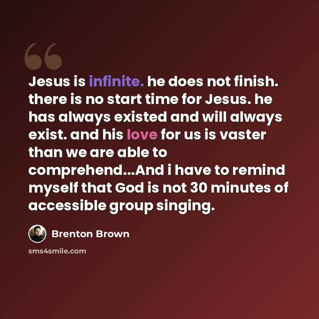 “Jesus is infinite. he does not finish. there is no start time for Jesus. he has always existed and will always exist. and his love for us is vaster than we are able to comprehend...And i have to remind myself that God is not 30 minutes of accessible group singing.” quote by Brenton Brown