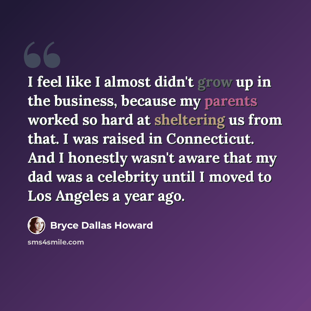 “I feel like I almost didn't grow up in the business, because my parents worked so hard at sheltering us from that. I was raised in Connecticut. And I honestly wasn't aware that my dad was a celebrity until I moved to Los Angeles a year ago.” quote by Bryce Dallas Howard