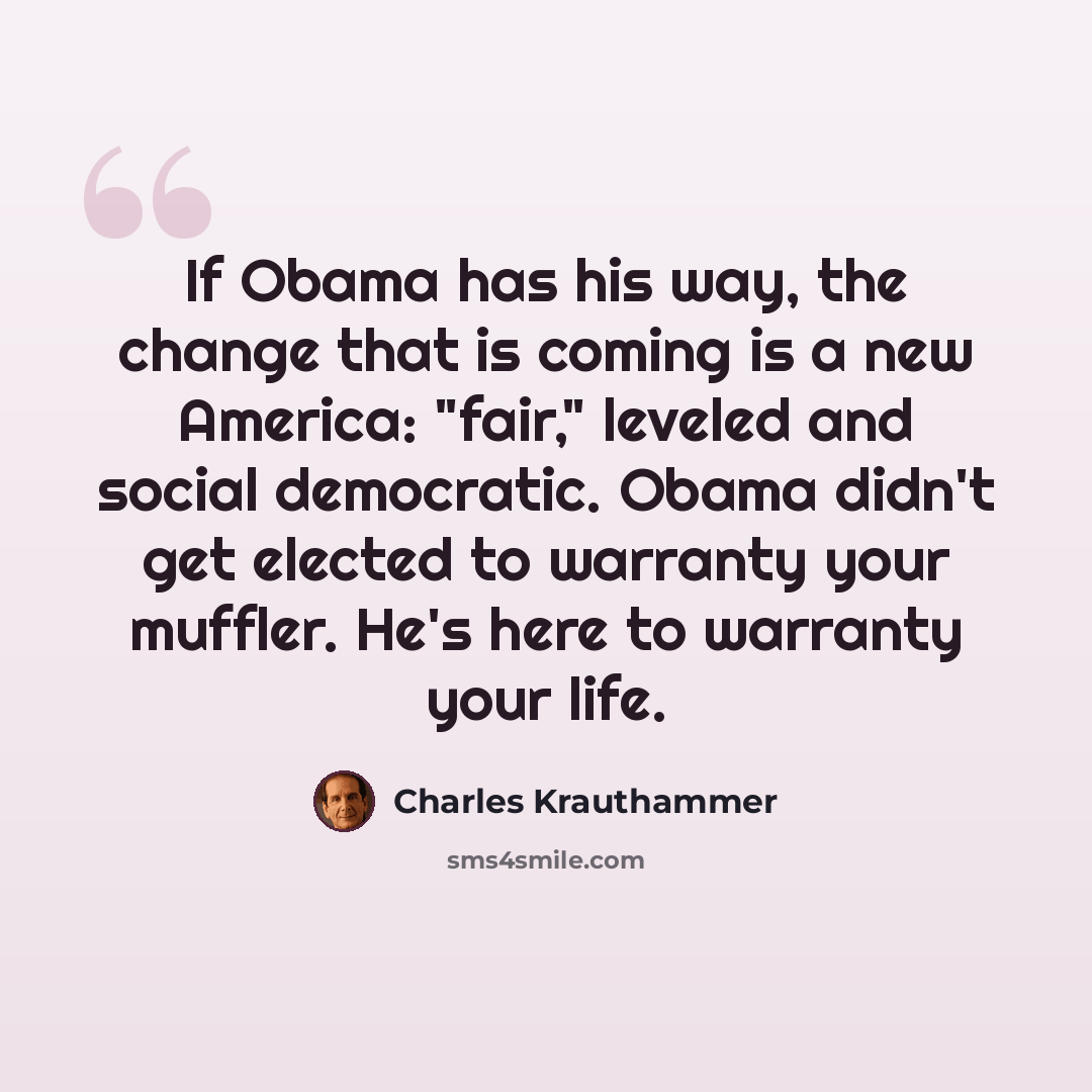 “If Obama has his way, the change that is coming is a new America: "fair," leveled and social democratic. Obama didn't get elected to warranty your muffler. He's here to warranty your life.” quote by Charles Krauthammer