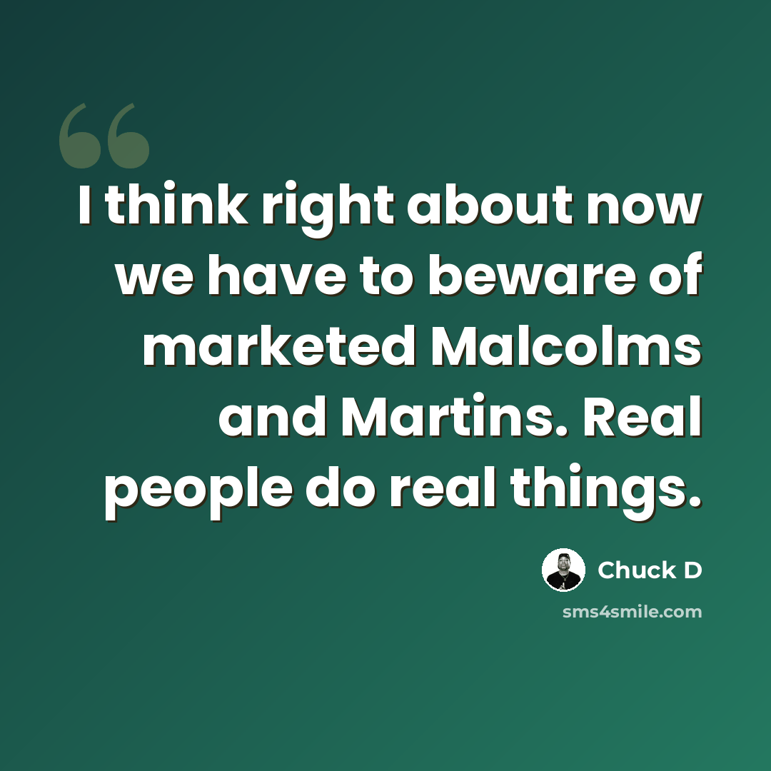 “I think right about now we have to beware of marketed Malcolms and Martins. Real people do real things.” quote by Chuck D