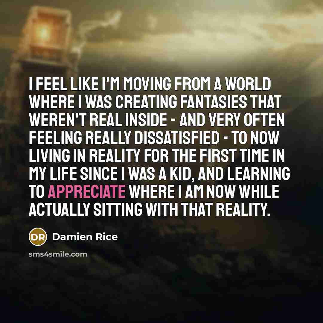 “I feel like I'm moving from a world where I was creating fantasies that weren't real inside - and very often feeling really dissatisfied - to now living in reality for the first time in my life since I was a kid, and learning to appreciate where I am now while actually sitting with that reality.” quote by Damien Rice