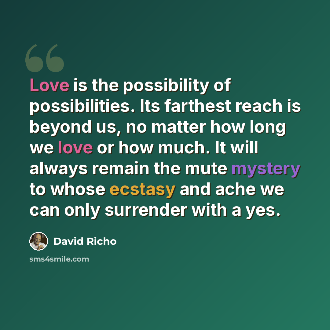 “Love is the possibility of possibilities. Its farthest reach is beyond us, no matter how long we love or how much. It will always remain the mute mystery to whose ecstasy and ache we can only surrender with a yes.” quote by David Richo