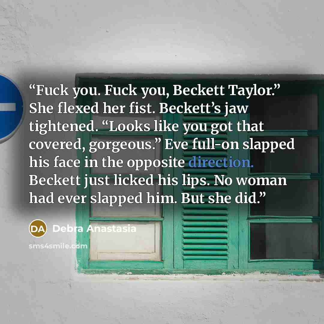 “Fuck you. Fuck you, Beckett Taylor.” She flexed her fist. Beckett’s jaw tightened. “Looks like you got that covered, gorgeous.” Eve full-on slapped his face in the opposite direction. Beckett just licked his lips. No woman had ever slapped him. But she did.” quote by Debra Anastasia