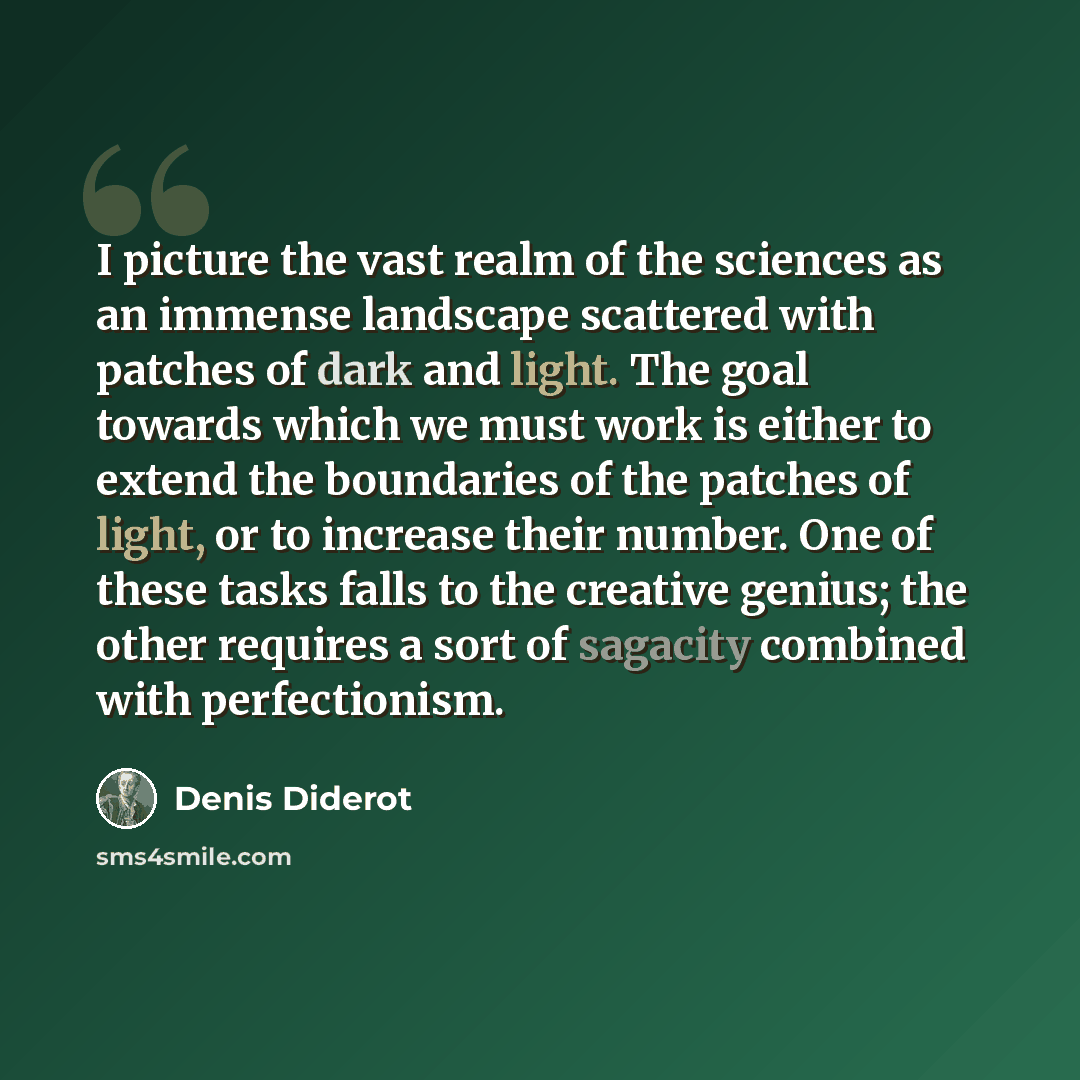 “I picture the vast realm of the sciences as an immense landscape scattered with patches of dark and light. The goal towards which we must work is either to extend the boundaries of the patches of light, or to increase their number. One of these tasks falls to the creative genius; the other…” quote by Denis Diderot