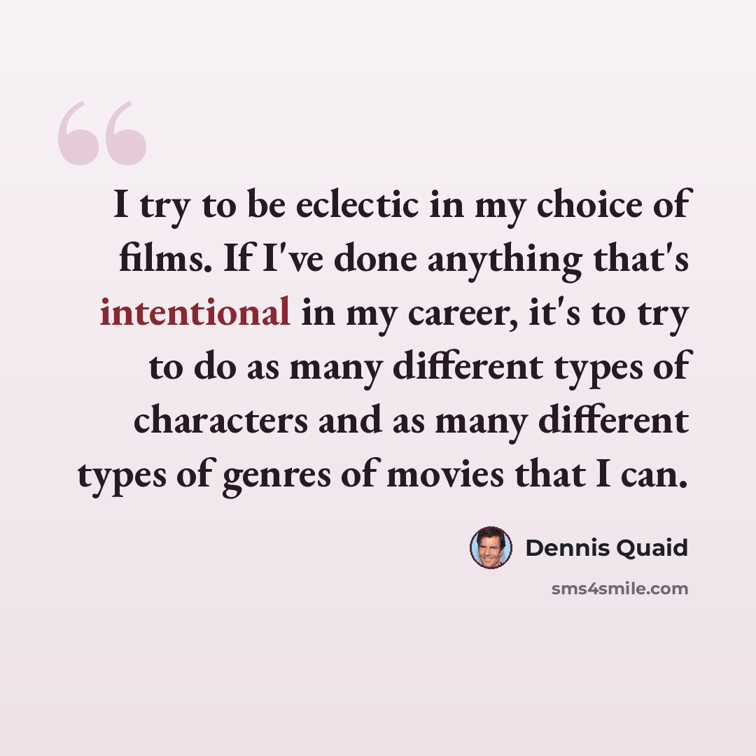“I try to be eclectic in my choice of films. If I've done anything that's intentional in my career, it's to try to do as many different types of characters and as many different types of genres of movies that I can.” quote by Dennis Quaid