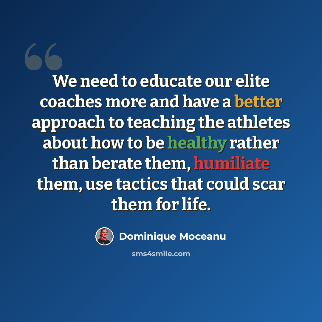 “We need to educate our elite coaches more and have a better approach to teaching the athletes about how to be healthy rather than berate them, humiliate them, use tactics that could scar them for life.” quote by Dominique Moceanu