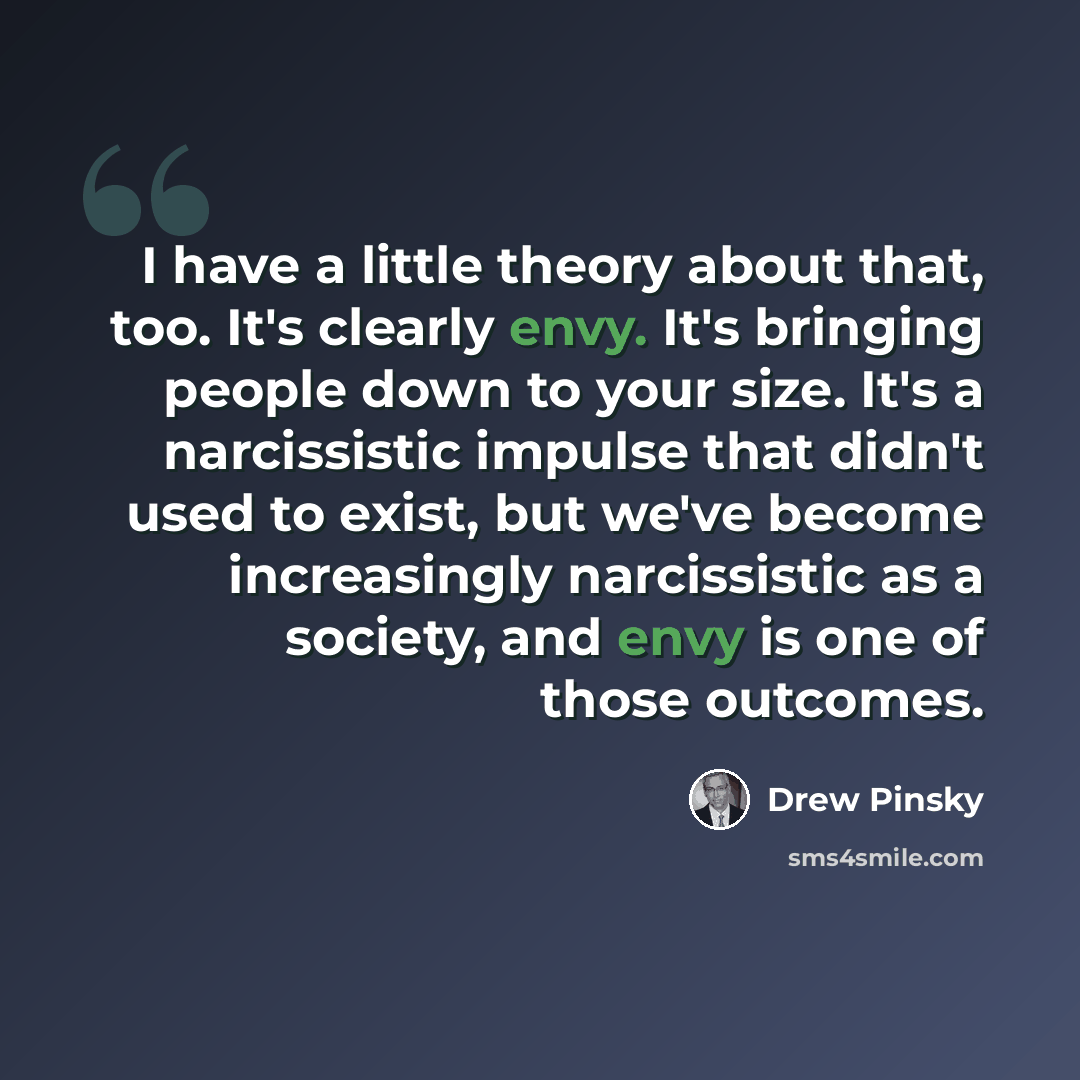 “I have a little theory about that, too. It's clearly envy. It's bringing people down to your size. It's a narcissistic impulse that didn't used to exist, but we've become increasingly narcissistic as a society, and envy is one of those outcomes.” quote by Drew Pinsky