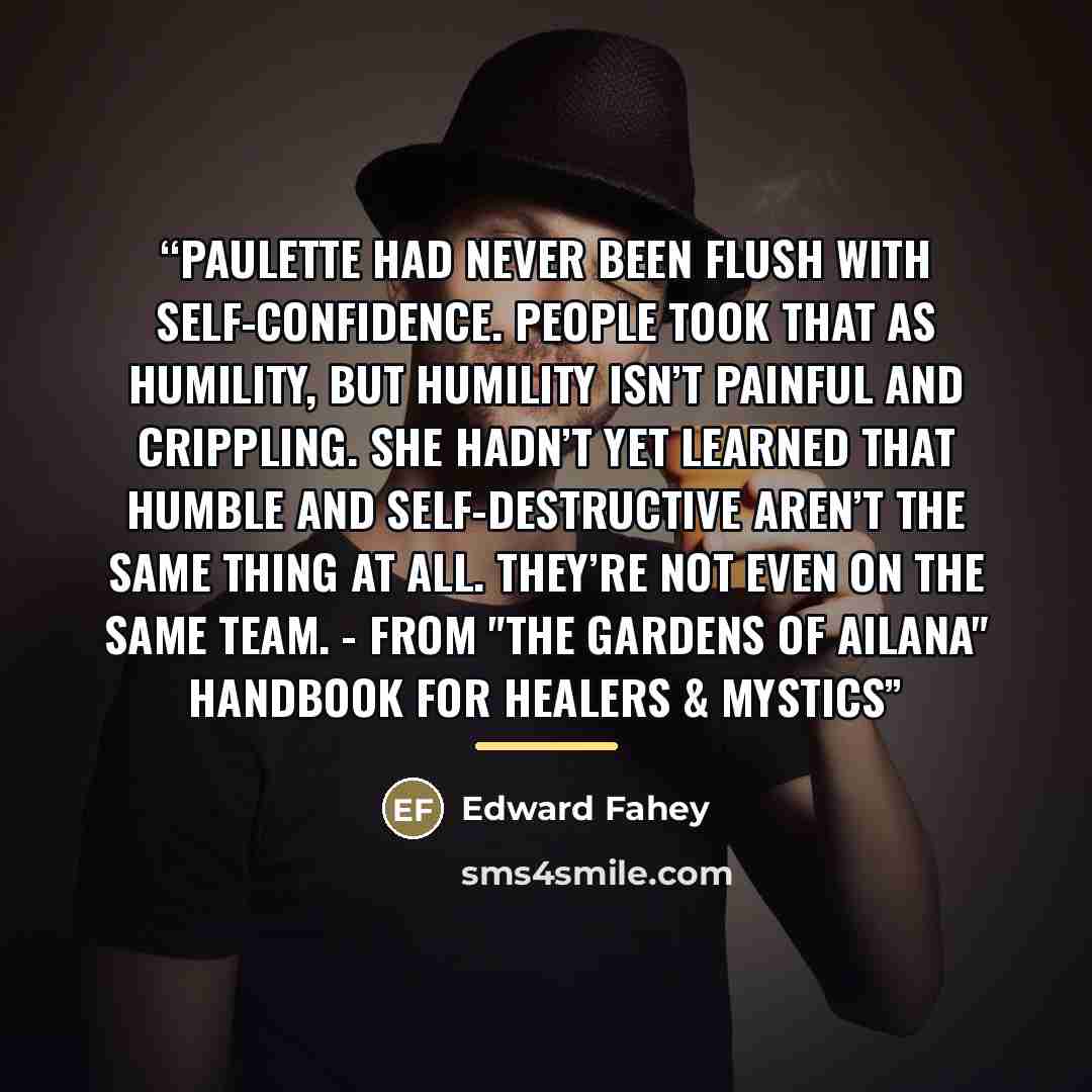 “Paulette had never been flush with self-confidence. People took that as humility, but humility isn’t painful and crippling. She hadn’t yet learned that humble and self-destructive aren’t the same thing at all. They’re not even on the same team. - From "The Gardens of Ailana" handbook for healers &…” quote by Edward Fahey