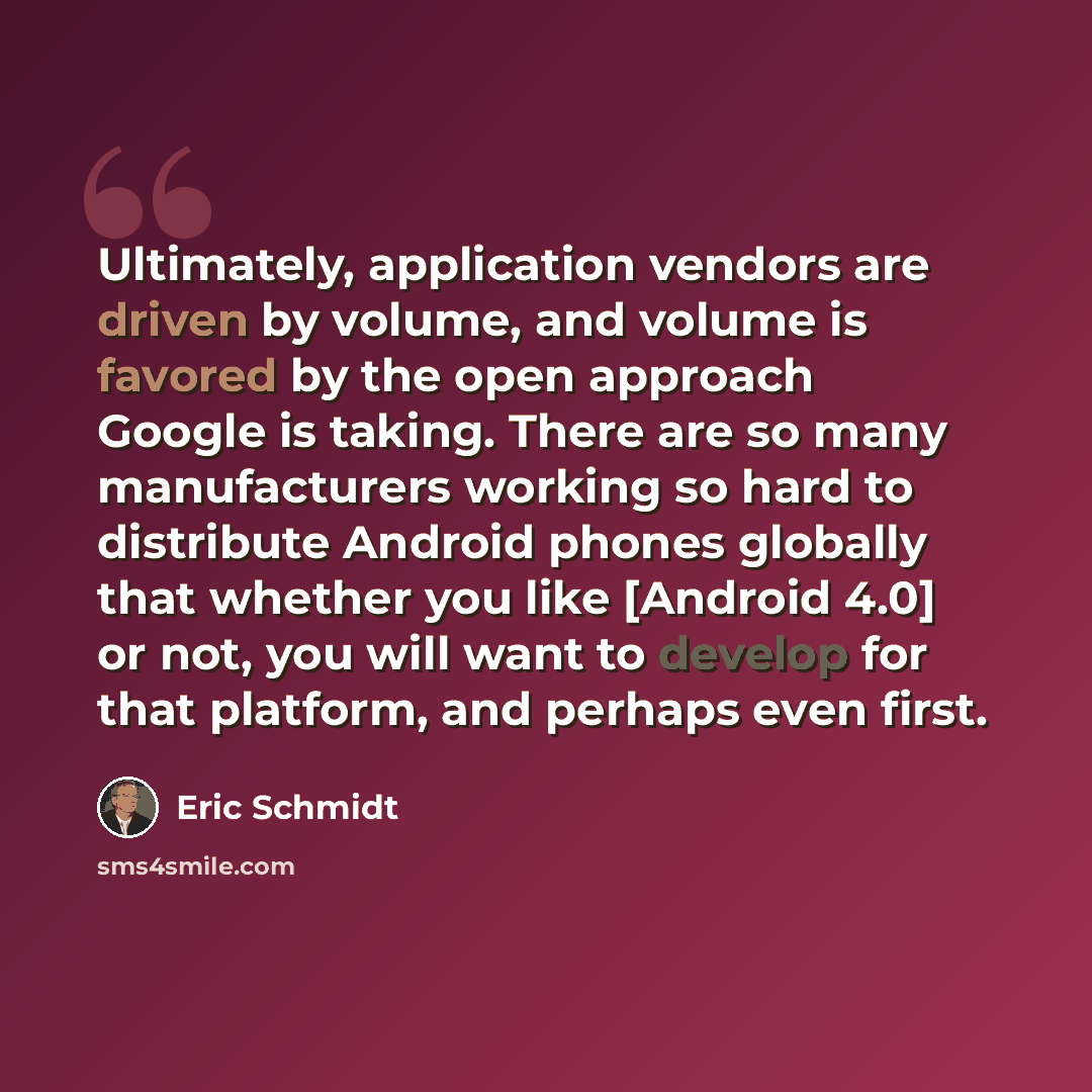 “Ultimately, application vendors are driven by volume, and volume is favored by the open approach Google is taking. There are so many manufacturers working so hard to distribute Android phones globally that whether you like [Android 4.0] or not, you will want to develop for that platform, and…” quote by Eric Schmidt