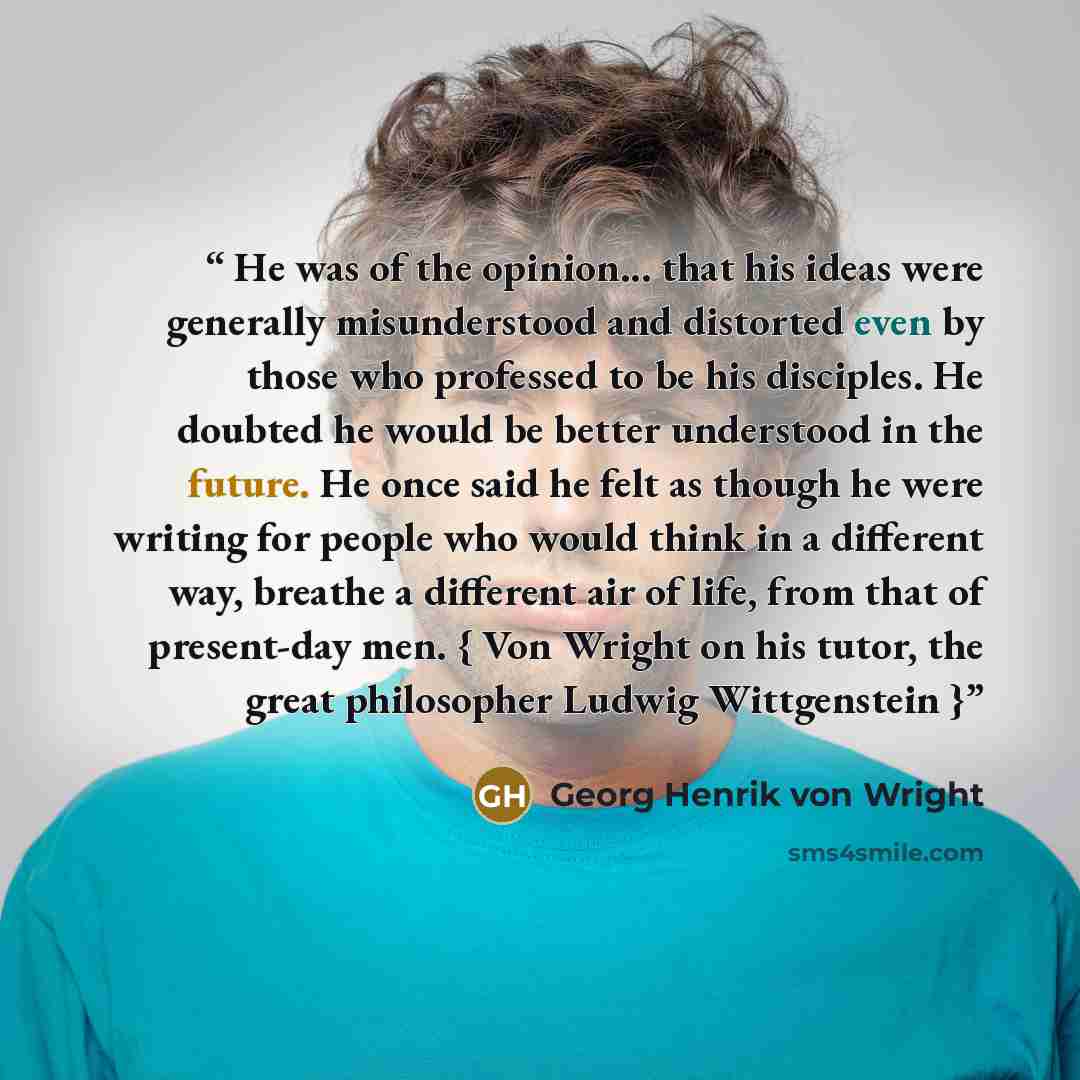 “He was of the opinion... that his ideas were generally misunderstood and distorted even by those who professed to be his disciples. He doubted he would be better understood in the future. He once said he felt as though he were writing for people who would think in a different way, breathe a…” quote by Georg Henrik von Wright