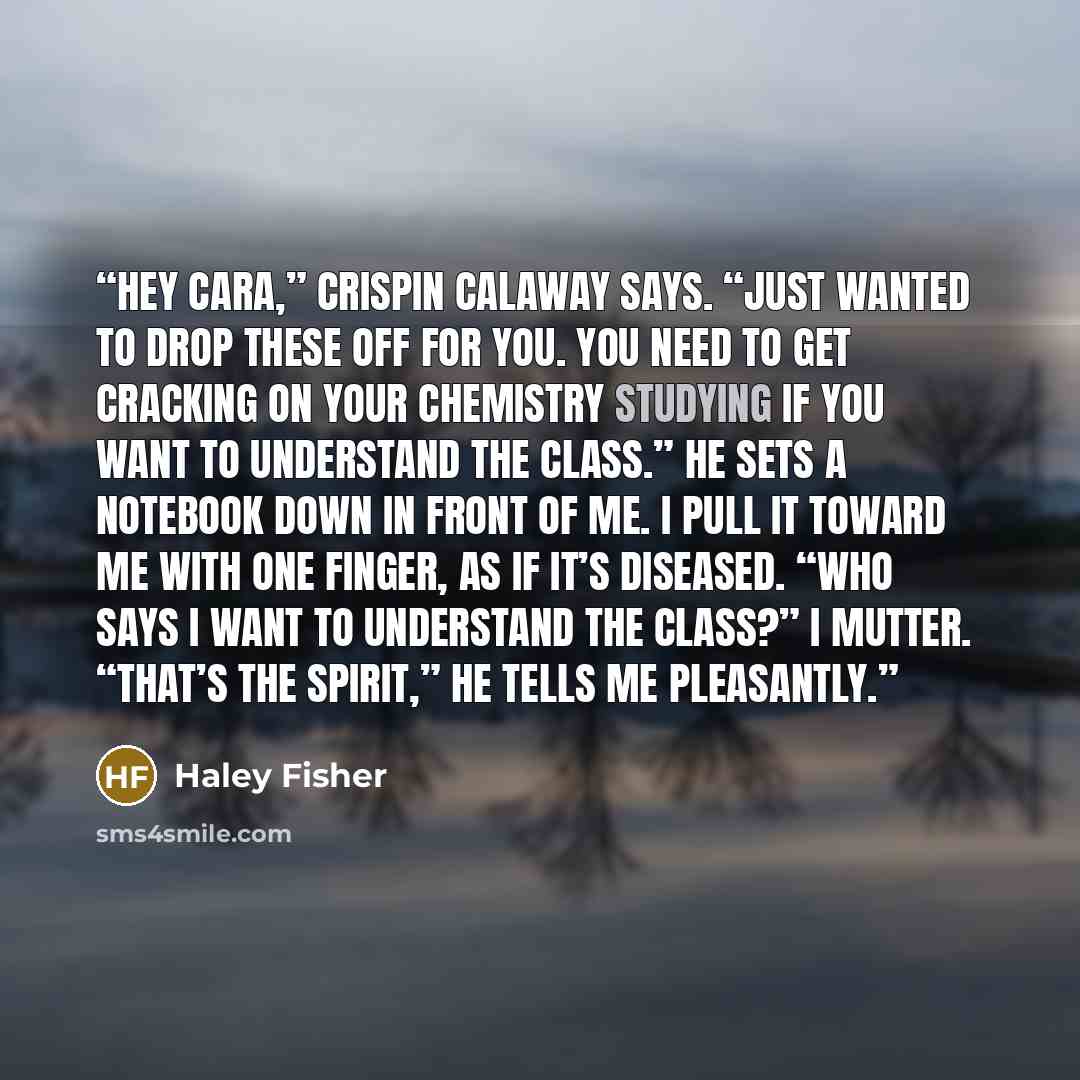 “Hey Cara,” Crispin Calaway says. “Just wanted to drop these off for you. You need to get cracking on your chemistry studying if you want to understand the class.” He sets a notebook down in front of me. I pull it toward me with one finger, as if it’s diseased. “Who says I want to understand the…” quote by Haley Fisher