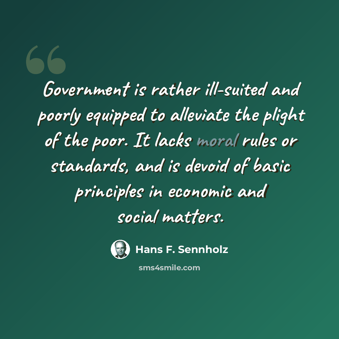 “Government is rather ill-suited and poorly equipped to alleviate the plight of the poor. It lacks moral rules or standards, and is devoid of basic principles in economic and social matters.” quote by Hans F. Sennholz
