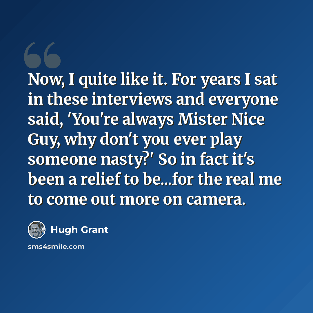 “Now, I quite like it. For years I sat in these interviews and everyone said, 'You're always Mister Nice Guy, why don't you ever play someone nasty?' So in fact it's been a relief to be...for the real me to come out more on camera.” quote by Hugh Grant