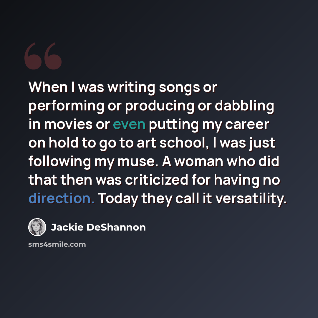 “When I was writing songs or performing or producing or dabbling in movies or even putting my career on hold to go to art school, I was just following my muse. A woman who did that then was criticized for having no direction. Today they call it versatility.” quote by Jackie DeShannon