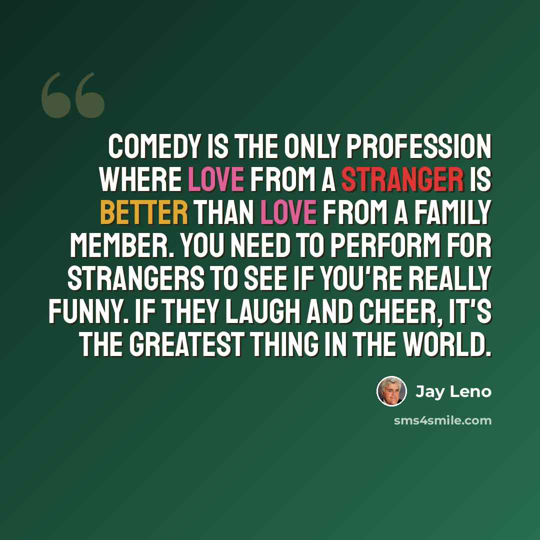 “Comedy is the only profession where love from a stranger is better than love from a family member. You need to perform for strangers to see if you're really funny. If they laugh and cheer, it's the greatest thing in the world.” quote by Jay Leno