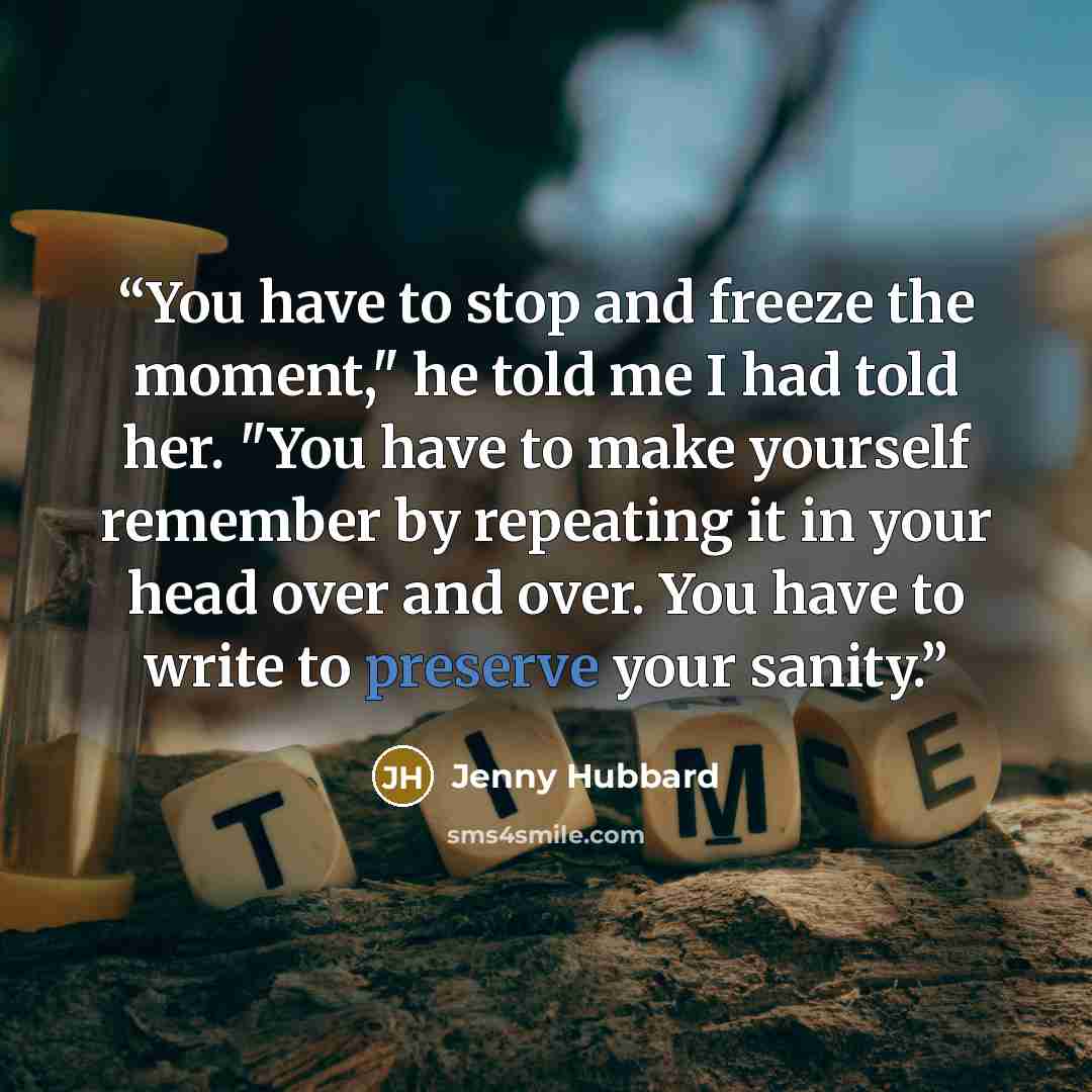 “You have to stop and freeze the moment," he told me I had told her. "You have to make yourself remember by repeating it in your head over and over. You have to write to preserve your sanity.” quote by Jenny Hubbard