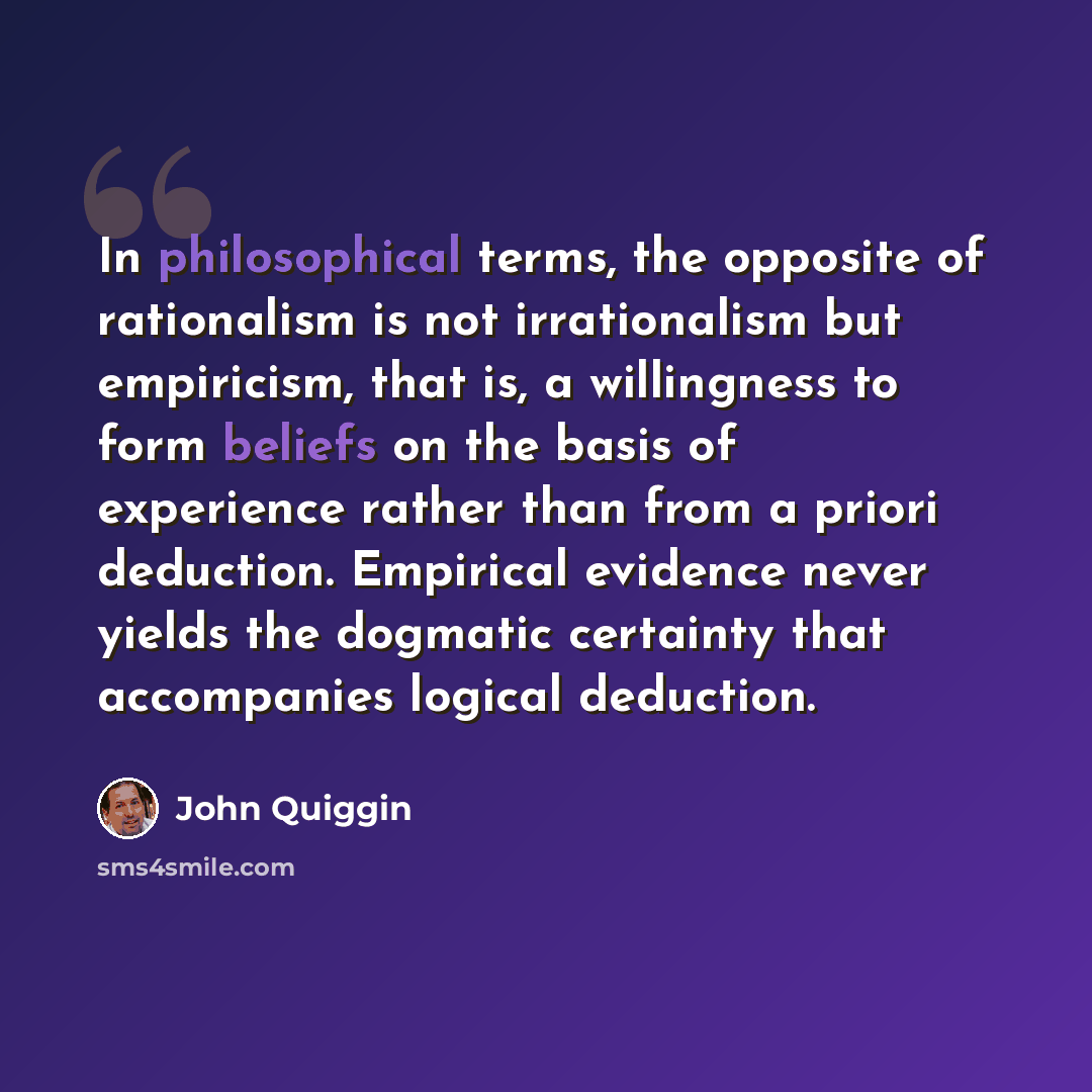 “In philosophical terms, the opposite of rationalism is not irrationalism but empiricism, that is, a willingness to form beliefs on the basis of experience rather than from a priori deduction. Empirical evidence never yields the dogmatic certainty that accompanies logical deduction.” quote by John Quiggin