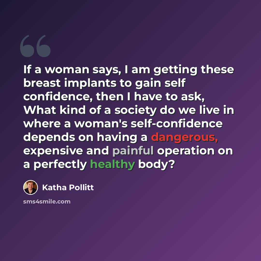 “If a woman says, I am getting these breast implants to gain self confidence, then I have to ask, What kind of a society do we live in where a woman's self-confidence depends on having a dangerous, expensive and painful operation on a perfectly healthy body?” quote by Katha Pollitt