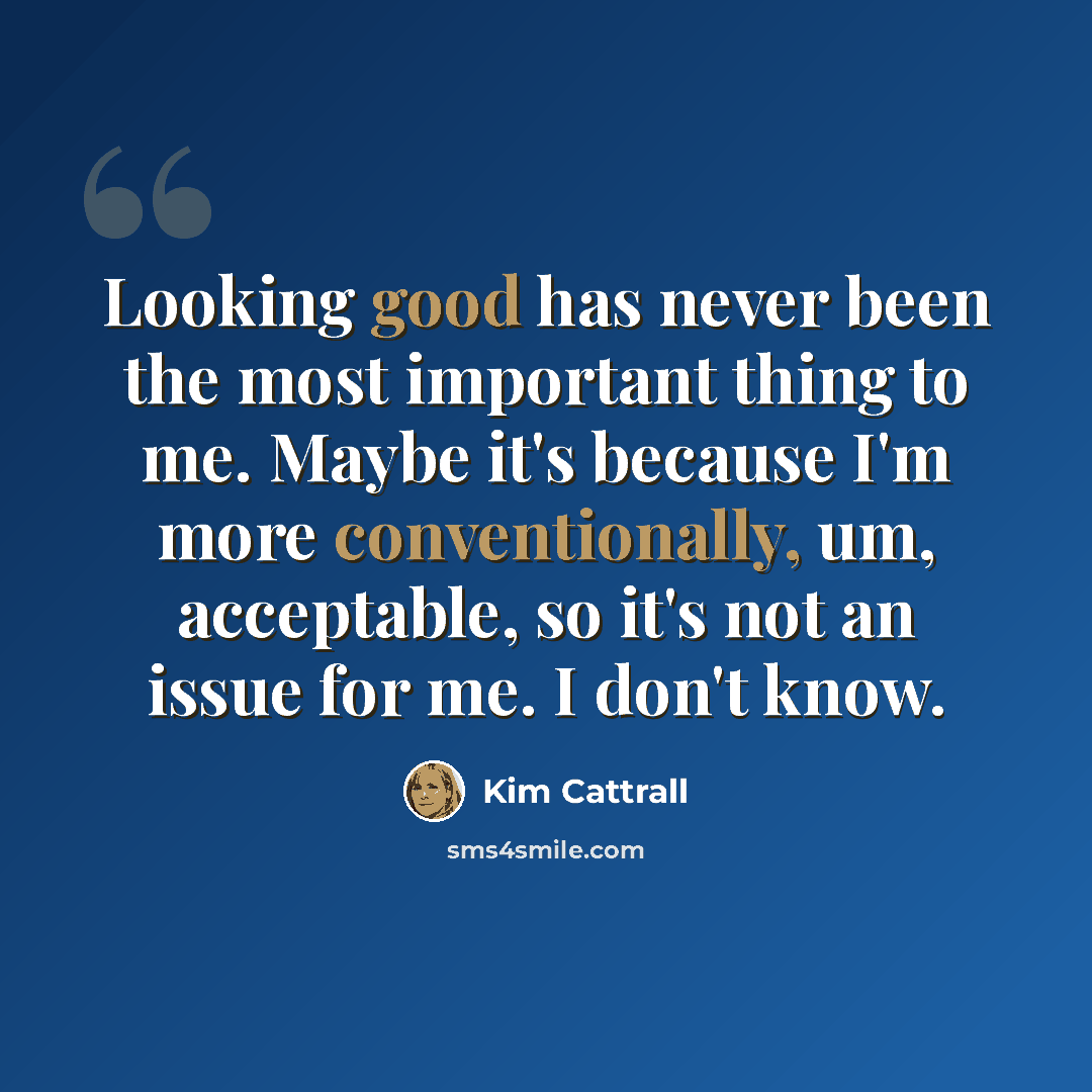 “Looking good has never been the most important thing to me. Maybe it's because I'm more conventionally, um, acceptable, so it's not an issue for me. I don't know.” quote by Kim Cattrall