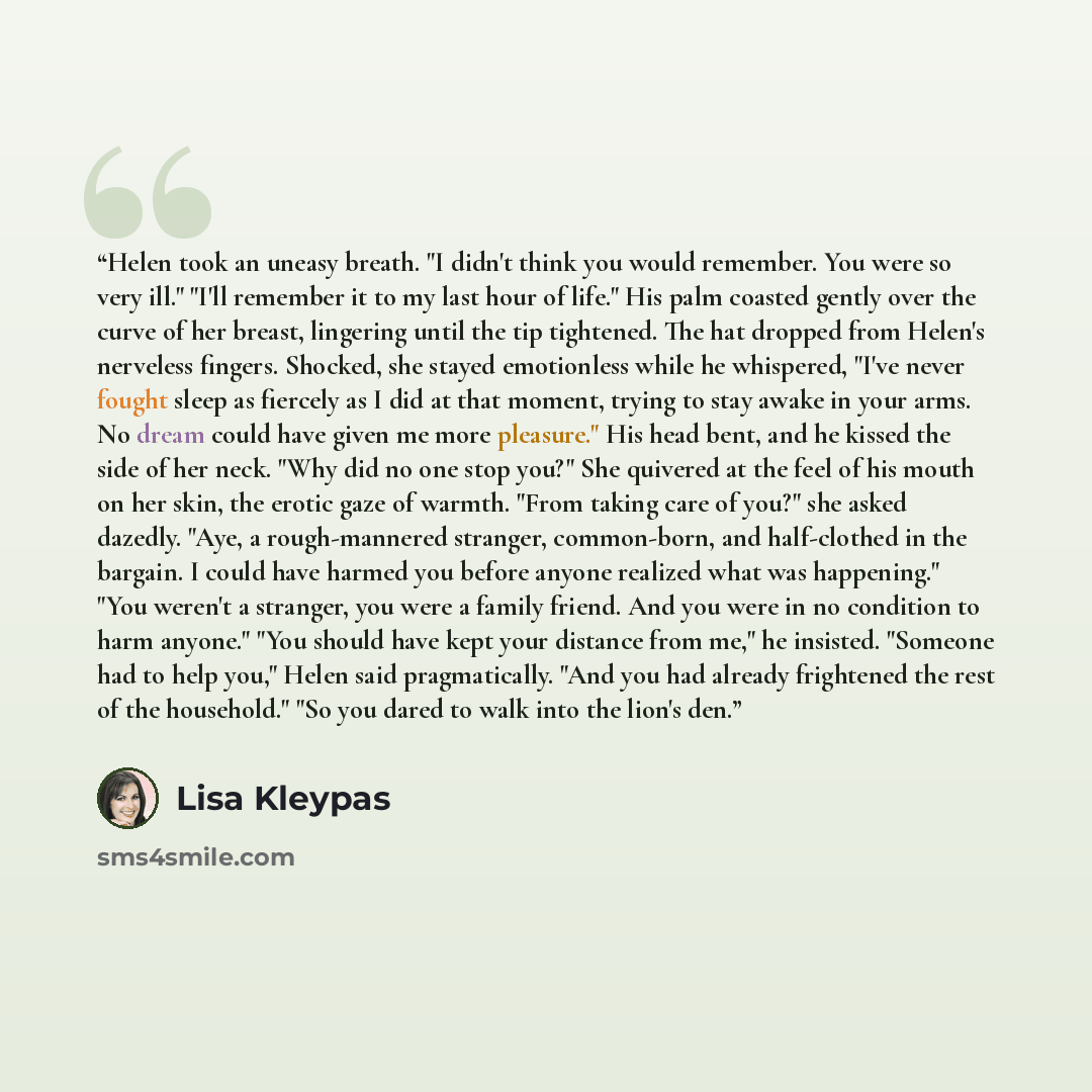 “Helen took an uneasy breath. "I didn't think you would remember. You were so very ill." "I'll remember it to my last hour of life." His palm coasted gently over the curve of her breast, lingering until the tip tightened. The hat dropped from Helen's nerveless fingers. Shocked, she stayed…” quote by Lisa Kleypas